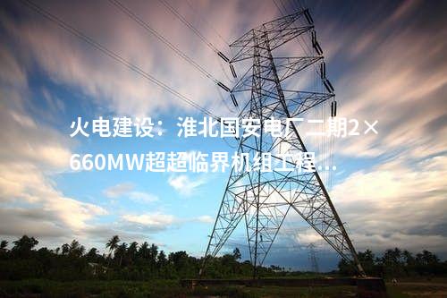火電建設(shè)：淮北國安電廠二期2×660MW超超臨界機(jī)組工程開工