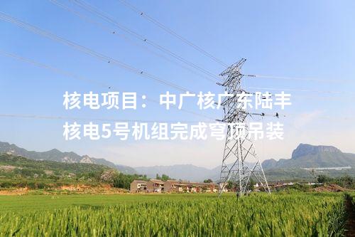核電項(xiàng)目：中廣核廣東陸豐核電5號(hào)機(jī)組完成穹頂?shù)跹b