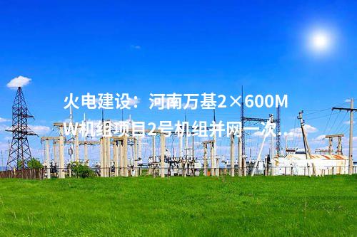 火電建設(shè)：河南萬(wàn)基2×600MW機(jī)組項(xiàng)目2號(hào)機(jī)組并網(wǎng)一次成功