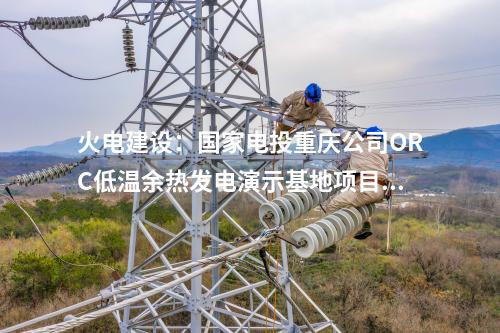 火電建設(shè)：國家電投重慶公司ORC低溫余熱發(fā)電演示基地項目正式簽約