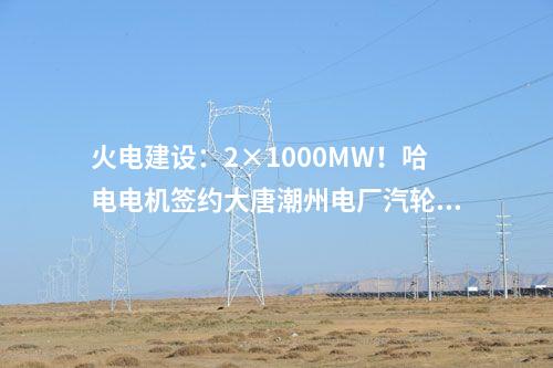 火電建設：2×1000MW！哈電電機簽約大唐潮州電廠汽輪發電機設備合同