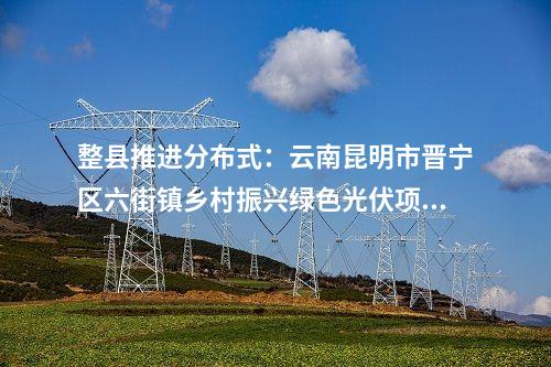 整縣推進分布式：云南昆明市晉寧區六街鎮鄉村振興綠色光伏項目獲備案