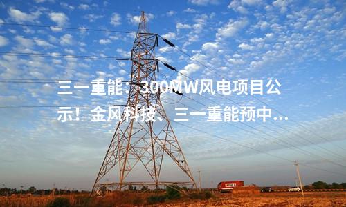 三一重能：300MW風(fēng)電項目公示！金風(fēng)科技、三一重能預(yù)中標(biāo)