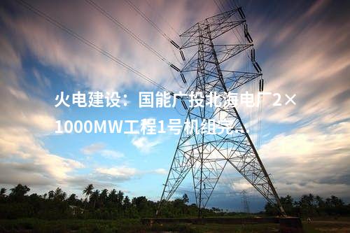 火電建設：國能廣投北海電廠2×1000MW工程1號機組完成滿負荷試運行