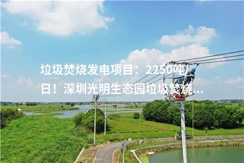 垃圾焚燒發(fā)電項(xiàng)目：2250噸/日！深圳光明生態(tài)園垃圾焚燒發(fā)電項(xiàng)目出渣間封頂