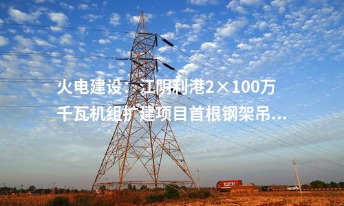 火電建設(shè)：江陰利港2×100萬千瓦機(jī)組擴(kuò)建項(xiàng)目首根鋼架吊裝