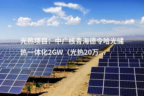 光熱項(xiàng)目：中廣核青海德令哈光儲熱一體化2GW（光熱20萬千瓦）項(xiàng)目實(shí)現(xiàn)重要節(jié)點(diǎn)