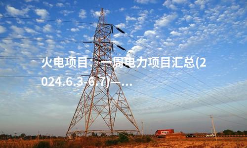 火電項目：一周電力項目匯總(2024.6.3-6.7)—核準、開工、并網等