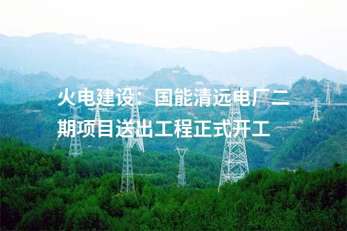 火電建設(shè)：國(guó)能清遠(yuǎn)電廠二期項(xiàng)目送出工程正式開工