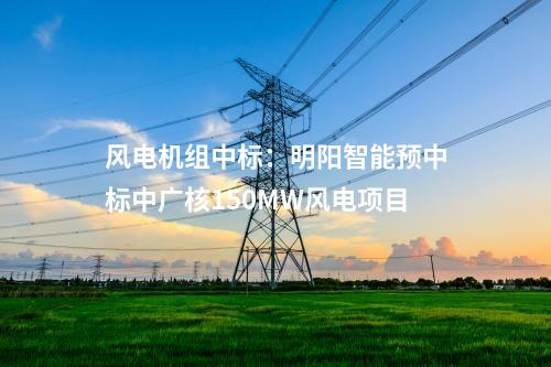 風電機組中標：明陽智能預中標中廣核150MW風電項目