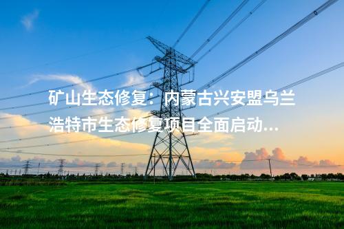 礦山生態修復：內蒙古興安盟烏蘭浩特市生態修復項目全面啟動開工！