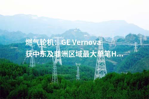 燃氣輪機：GE Vernova獲中東及非洲區域最大單筆HA級燃機訂單