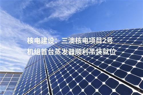 核電建設(shè)：三澳核電項(xiàng)目2號機(jī)組首臺蒸發(fā)器順利吊裝就位