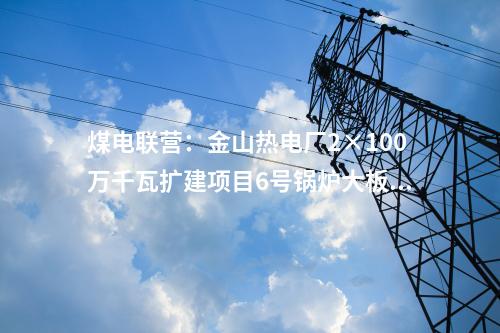 煤電聯營：金山熱電廠2×100萬千瓦擴建項目6號鍋爐大板梁吊裝就位