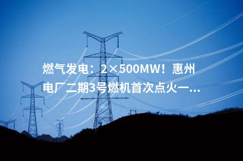 燃氣發電：2×500MW！惠州電廠二期3號燃機首次點火一次成功
