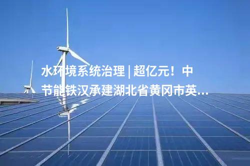 水環境系統治理 | 超億元！中節能鐵漢承建湖北省黃岡市英山生態產品價值項目順利通過竣工驗收！