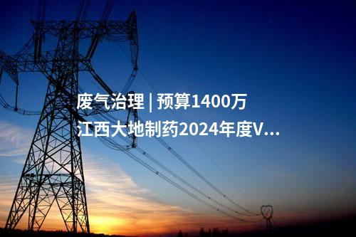 廢氣治理 | 預(yù)算1400萬 江西大地制藥2024年度VOCs廢氣治理技術(shù)設(shè)備采購招標