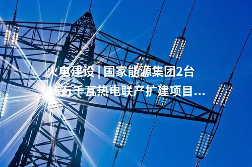 火電建設 | 國家能源集團2臺35萬千瓦熱電聯產擴建項目通過集團公司立項審查