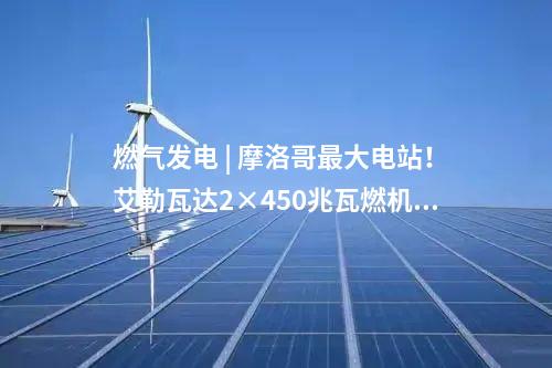 燃氣發電 | 摩洛哥最大電站！艾勒瓦達2×450兆瓦燃機項目簽約