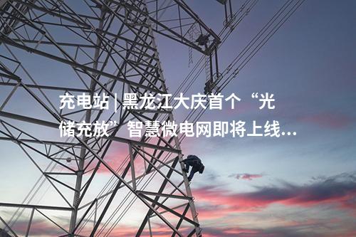 充電站 | 黑龍江大慶首個“光儲充放”智慧微電網即將上線！