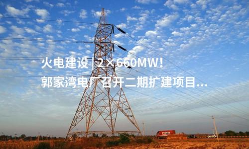 火電建設 | 2×660MW！郭家灣電廠召開二期擴建項目前期工作動員會