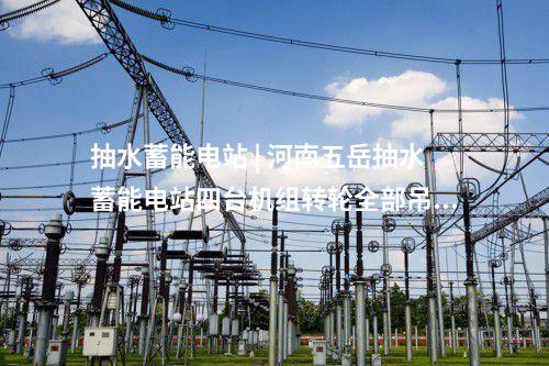 抽水蓄能電站 | 河南五岳抽水蓄能電站四臺機組轉輪全部吊裝完成