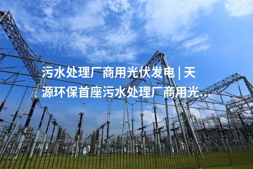 污水處理廠商用光伏發電 | 天源環保首座污水處理廠商用光伏發電項目正式并網發電！