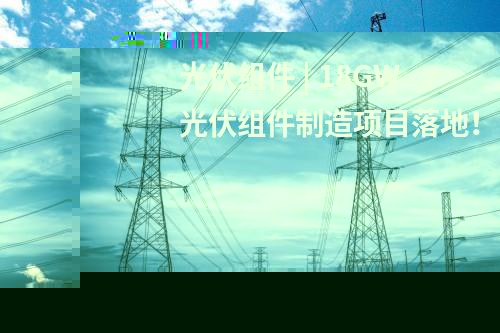 光伏組件 | 18GW光伏組件制造項目落地！