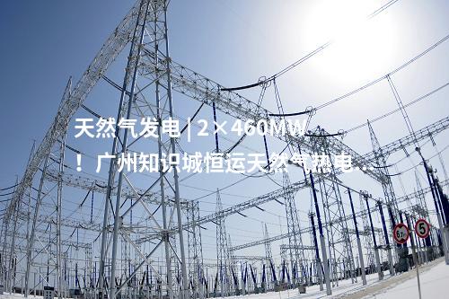 天然氣發電 | 2×460MW！廣州知識城恒運天然氣熱電聯產項目獲核準