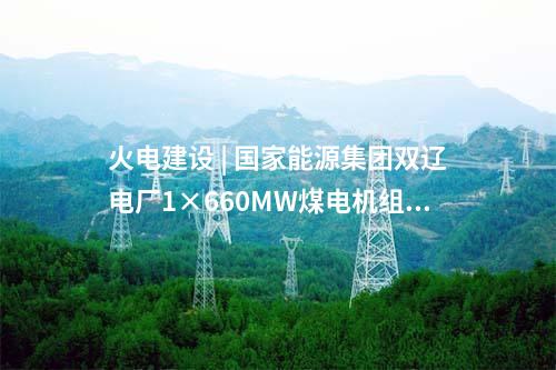 火電建設 | 國家能源集團雙遼電廠1×660MW煤電機組擴建項目獲核準批復