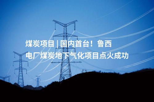 煤炭項目 | 國內首臺！魯西電廠煤炭地下氣化項目點火成功