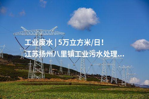 工業(yè)廢水 | 5萬立方米/日！江蘇揚(yáng)州八里鎮(zhèn)工業(yè)污水處理廠正式投運(yùn)