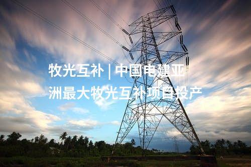 牧光互補 | 中國電建亞洲最大牧光互補項目投產