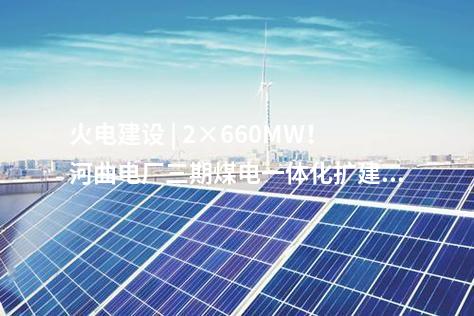 火電建設 | 2×660MW！河曲電廠三期煤電一體化擴建項目獲核準