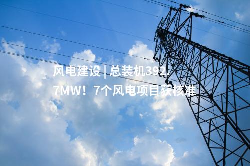 風電建設 | 總裝機392.7MW！7個風電項目獲核準