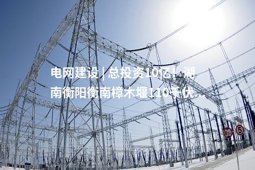 電網(wǎng)建設(shè) | 總投資10億！湖南衡陽衡南樟木堰110千伏輸變電等農(nóng)村電網(wǎng)鞏固提升工程核準獲批