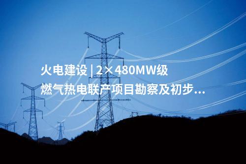 火電建設(shè) | 2×480MW級燃?xì)鉄犭娐?lián)產(chǎn)項(xiàng)目勘察及初步設(shè)計(jì)預(yù)中標(biāo)公示