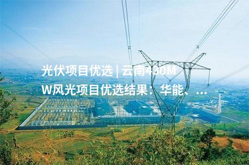 光伏項(xiàng)目?jī)?yōu)選 | 云南430MW風(fēng)光項(xiàng)目?jī)?yōu)選結(jié)果：華能、天合等6家企業(yè)中標(biāo)
