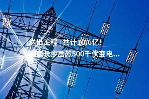 送出工程 | 共計10.6億！湖南長沙岳麓500千伏變電站220千伏送出工程等17個電網項目核準獲批