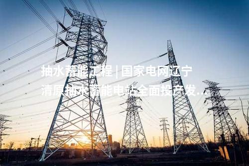 抽水蓄能工程 | 國家電網遼寧清原抽水蓄能電站全面投產發電