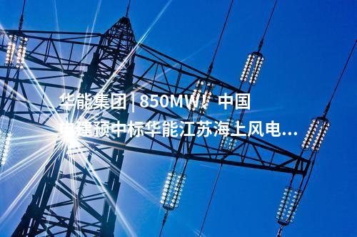 華能集團 | 850MW！中國電建預中標華能江蘇海上風電項目大單