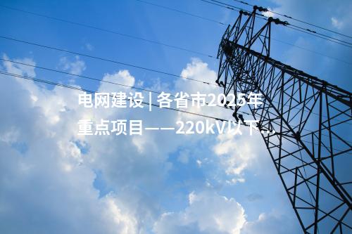 電網建設 | 各省市2025年重點項目——220kV以下工程匯總（附總表）