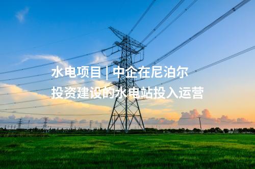 水電項目 | 中企在尼泊爾投資建設的水電站投入運營