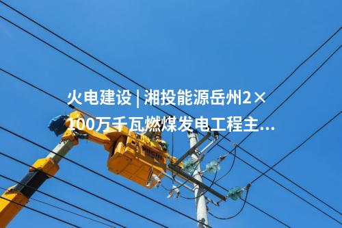 火電建設 | 湘投能源岳州2×100萬千瓦燃煤發電工程主體建筑C標段中標公示