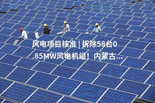 風(fēng)電項(xiàng)目核準(zhǔn) | 拆除58臺(tái)0.85MW風(fēng)電機(jī)組！內(nèi)蒙古風(fēng)電場(chǎng)改造升級(jí)項(xiàng)目獲核準(zhǔn)
