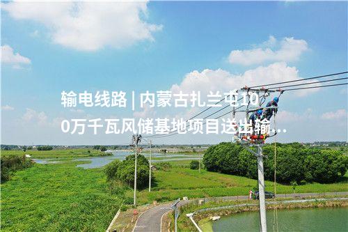 輸電線路 | 內(nèi)蒙古扎蘭屯100萬千瓦風(fēng)儲基地項目送出輸變電工程核準(zhǔn)獲批