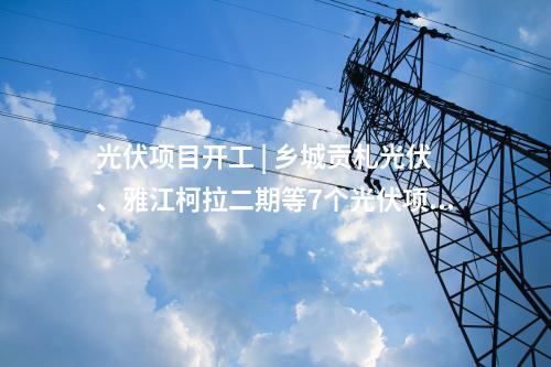 光伏項(xiàng)目開工 | 鄉(xiāng)城貢札光伏、雅江柯拉二期等7個(gè)光伏項(xiàng)目開工