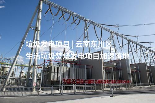 垃圾發電項目 | 云南東川區生活垃圾焚燒發電項目加速落地