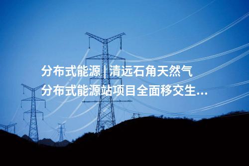 分布式能源 | 清遠石角天然氣分布式能源站項目全面移交生產