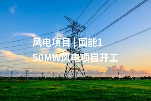風(fēng)電項(xiàng)目 | 國能150MW風(fēng)電項(xiàng)目開工